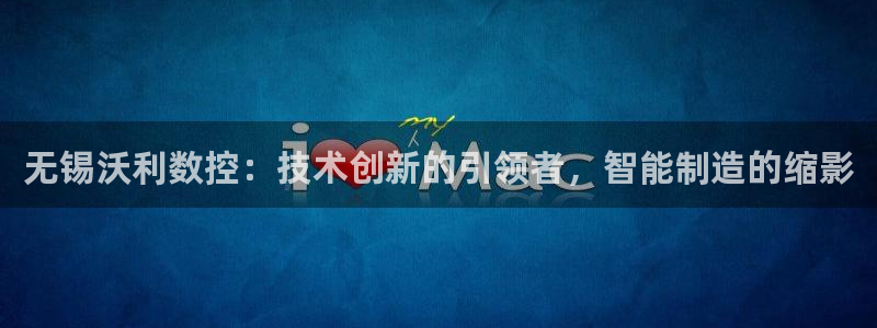 天辰娱乐传媒：无锡沃利数控：技术创新的引领者，智能制造的缩影